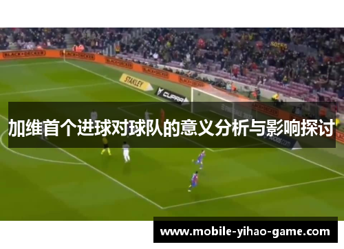 加维首个进球对球队的意义分析与影响探讨