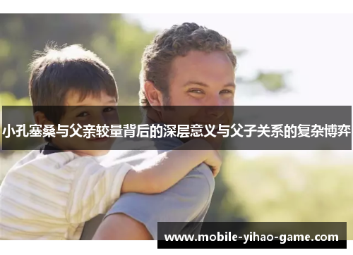 小孔塞桑与父亲较量背后的深层意义与父子关系的复杂博弈
