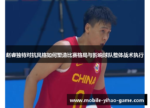 赵睿独特对抗风格如何塑造比赛格局与影响球队整体战术执行