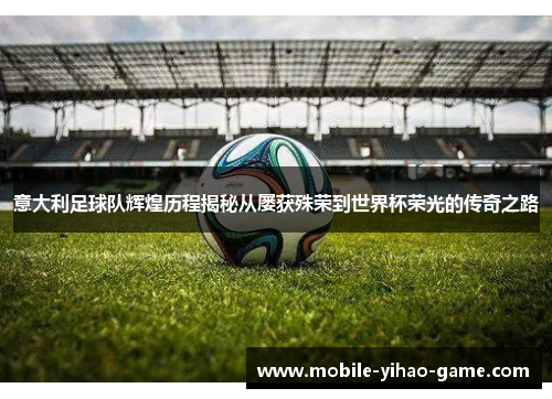 意大利足球队辉煌历程揭秘从屡获殊荣到世界杯荣光的传奇之路