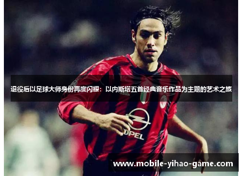 退役后以足球大师身份再度闪耀：以内斯塔五首经典音乐作品为主题的艺术之旅