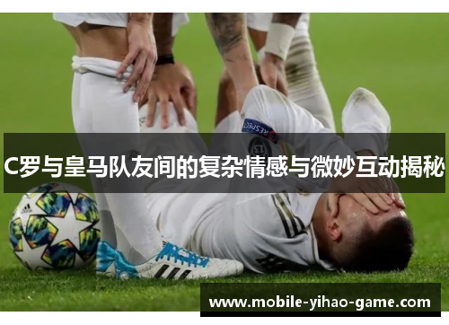 C罗与皇马队友间的复杂情感与微妙互动揭秘
