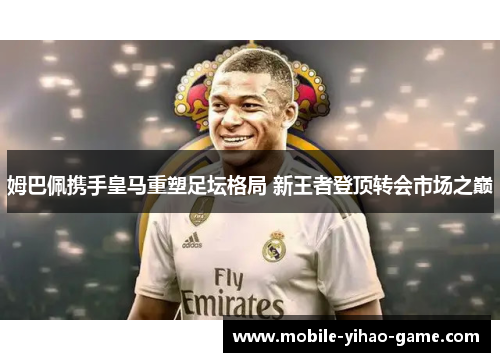 姆巴佩携手皇马重塑足坛格局 新王者登顶转会市场之巅