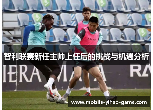 智利联赛新任主帅上任后的挑战与机遇分析 智利联赛新任主帅上任后的挑战与机遇分析