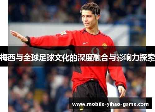 梅西与全球足球文化的深度融合与影响力探索