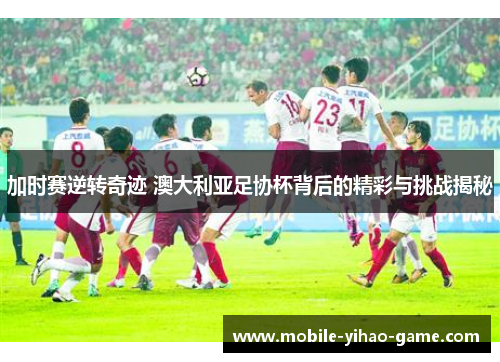 加时赛逆转奇迹 澳大利亚足协杯背后的精彩与挑战揭秘