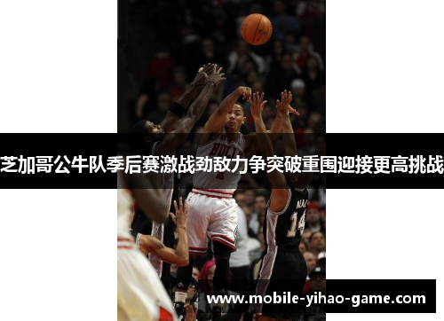 芝加哥公牛队季后赛激战劲敌力争突破重围迎接更高挑战 芝加哥公牛队季后赛激战劲敌力争突破重围迎接更高挑战