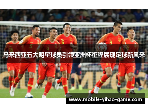 马来西亚五大明星球员引领亚洲杯征程展现足球新风采