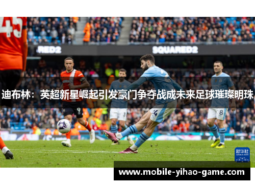 迪布林：英超新星崛起引发豪门争夺战成未来足球璀璨明珠