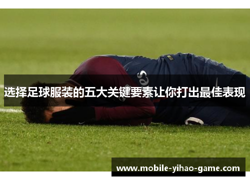 选择足球服装的五大关键要素让你打出最佳表现