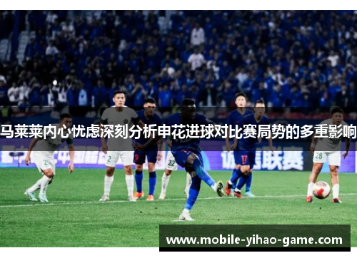 马莱莱内心忧虑深刻分析申花进球对比赛局势的多重影响 马莱莱内心忧虑深刻分析申花进球对比赛局势的多重影响